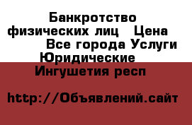 Банкротство физических лиц › Цена ­ 1 000 - Все города Услуги » Юридические   . Ингушетия респ.